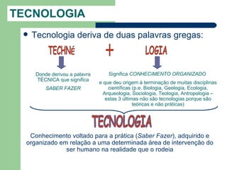 TECNOLOGIA
    Tecnologia deriva de duas palavras gregas:



      Donde derivou a palavra       Significa CONHECIMENTO ORGANIZADO
      TÉCNICA que significa
                                e que deu origem à terminação de muitas disciplinas
          SABER FAZER               científicas (p.e. Biologia, Geologia, Ecologia,
                                  Arqueologia, Sociologia, Teologia, Antropologia –
                                   estas 3 últimas não são tecnologias porque são
                                                teóricas e não práticas)




   Conhecimento voltado para a prática (Saber Fazer), adquirido e
  organizado em relação a uma determinada área de intervenção do
               ser humano na realidade que o rodeia
 
