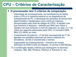 CPU – Critérios de Caracterização
     O processador tem 3 critérios de comparação:
      – Velocidade de processamento, da transferência de dados
        entre o CPU e a memória externa ou os dispositivos de
        entrada/saída do PC, é efectuada em períodos de tempo bem
        determinados e designados como ciclos de máquina
        (temporizados pelo sinal de relógio do CPU). A rapidez com
        que funciona a máquina – definido por MHz que indica a
        rapidez com que funciona o ciclo de máquina, ou seja, o n.º de
        ciclos por segundo efectuados pelo CPU. O normal é 2400
        MHz (2,4 MHz) ou mais.
      – Comprimento da palavra – nº de bits (corresponde ao nº de
        ligações em paralelo) passíveis de serem tratados em
        simultâneo. 32 bits é considerado o normal.
      – Capacidade de endereçamento – memória de massa.
        Definição da RAM é feita em Mbytes. O normal é 256 Mbytes.
      É a combinação destes critérios que distinguem os diversos
        modelos: 386, 486, Pentium, Pentium II, Pentium IV, etc.
 