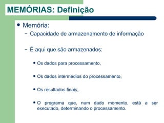 MEMÓRIAS: Definição
     Memória:
      –   Capacidade de armazenamento de informação

      –   É aqui que são armazenados:

              Os dados para processamento,

              Os dados intermédios do processamento,

              Os resultados finais,

              O programa que, num dado momento, está a ser
               executado, determinando o processamento.
 