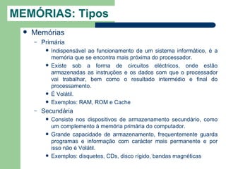 MEMÓRIAS: Tipos
     Memórias
      –   Primária
              Indispensável ao funcionamento de um sistema informático, é a
               memória que se encontra mais próxima do processador.
              Existe sob a forma de circuitos eléctricos, onde estão
               armazenadas as instruções e os dados com que o processador
               vai trabalhar, bem como o resultado intermédio e final do
               processamento.
              É Volátil.
              Exemplos: RAM, ROM e Cache
      –   Secundária
              Consiste nos dispositivos de armazenamento secundário, como
               um complemento à memória primária do computador.
              Grande capacidade de armazenamento, frequentemente guarda
               programas e informação com carácter mais permanente e por
               isso não é Volátil.
              Exemplos: disquetes, CDs, disco rígido, bandas magnéticas
 