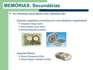 MEMÓRIAS: Secundárias
     As memórias secundárias mais utilizadas são:

      –   Suportes magnéticos (revestidos por uma substância magnetizável)
              Disquetes (floppy disks)
              Disco Rígidos (hard disks)
              Bandas Magnéticas (tapes)




      –   Suportes Ópticos
              Discos Compactos (CDs)
              Discos Digitais Versáteis (DVDs)
 