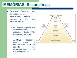 MEMÓRIAS: Secundárias
    Quando     falamos  em
     armazenamento
     secundário, existem 2
     pontos    a     ter em
     consideração:

     –   O próprio suporte de
         armazenamento:
         disquete, disco, CD,
         banda magnética, etc.

     –   A Drive – dispositivo
         que     permite     a
         comunicação entre o
         suporte            de
         armazenamento e a
         memória principal.
 