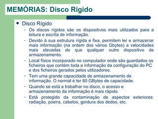 MEMÓRIAS: Disco Rígido
     Disco Rígido
      –   Os discos rígidos são os dispositivos mais utilizados para a
          leitura e escrita de informação.
      –   Devido à sua estrutura rígida e fixa, permitem ler e armazenar
          mais informação (na ordem dos vários Gbytes) a velocidades
          mais elevadas do que qualquer outro dispositivo de
          armazenamento.
      –   Local físico incorporado no computador onde são guardados os
          ficheiros que contém toda a informação da configuração do PC
          e dos ficheiros gerados pelos utilizadores.
      –   Tem uma grande capacidade de armazenamento de
          informação. O normal é ter 80 GBytes de capacidade.
      –   Quando se está a trabalhar no disco, o acesso e
          armazenamento da informação é mais rápido.
      –   Está protegido da contaminação de aspectos exteriores:
          radiação, poeira, cabelos, gordura dos dedos, etc.
 