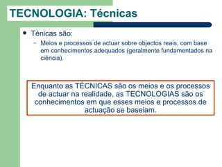 TECNOLOGIA: Técnicas
     Ténicas são:
      –   Meios e processos de actuar sobre objectos reais, com base
          em conhecimentos adequados (geralmente fundamentados na
          ciência).



      Enquanto as TÉCNICAS são os meios e os processos
        de actuar na realidade, as TECNOLOGIAS são os
       conhecimentos em que esses meios e processos de
                      actuação se baseiam.
 