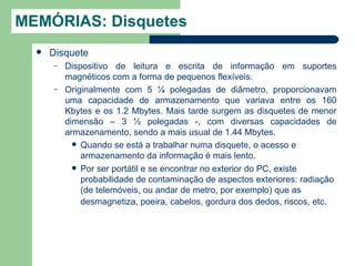 MEMÓRIAS: Disquetes
     Disquete
      –   Dispositivo de leitura e escrita de informação em suportes
          magnéticos com a forma de pequenos flexíveis.
      –   Originalmente com 5 ¼ polegadas de diâmetro, proporcionavam
          uma capacidade de armazenamento que variava entre os 160
          Kbytes e os 1.2 Mbytes. Mais tarde surgem as disquetes de menor
          dimensão – 3 ½ polegadas -, com diversas capacidades de
          armazenamento, sendo a mais usual de 1.44 Mbytes.
             Quando se está a trabalhar numa disquete, o acesso e
              armazenamento da informação é mais lento.
             Por ser portátil e se encontrar no exterior do PC, existe
              probabilidade de contaminação de aspectos exteriores: radiação
              (de telemóveis, ou andar de metro, por exemplo) que as
              desmagnetiza, poeira, cabelos, gordura dos dedos, riscos, etc.
 