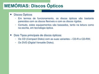 MEMÓRIAS: Discos Ópticos
     Discos Ópticos
       –   Em termos de funcionamento, os discos ópticos são bastante
           parecidos com os discos flexíveis e com os discos rígidos.
       –   Contudo, estes equipamentos são baseados, tanto na leitura como
           na escrita, em tecnologia óptica.

     Dois Tipos principais de discos ópticos:
       –   Os CD (Compact Disks) com as suas variantes – CD-R e CD-RW;
       –   Os DVD (Digital Versatile Disks).
 
