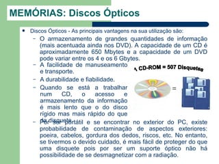 MEMÓRIAS: Discos Ópticos
     Discos Ópticos - As principais vantagens na sua utilização são:
       –   O armazenamento de grandes quantidades de informação
           (mais acentuada ainda nos DVD). A capacidade de um CD é
           aproximadamente 650 Mbytes e a capacidade de um DVD
           pode variar entre os 4 e os 6 Gbytes.
       –   A facilidade de manuseamento
           e transporte.
       –   A durabilidade e fiabilidade.
       –   Quando se está a trabalhar
           num      CD,    o    acesso    e
           armazenamento da informação
           é mais lento que o do disco
           rígido mas mais rápido do que
       –   Pordisquete.
           da ser portátil e se encontrar no exterior do PC, existe
           probabilidade de contaminação de aspectos exteriores:
           poeira, cabelos, gordura dos dedos, riscos, etc. No entanto,
           se tivermos o devido cuidado, é mais fácil de proteger do que
           uma disquete pois por ser um suporte óptico não há
           possibilidade de se desmagnetizar com a radiação.
 