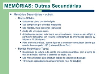 MEMÓRIAS: Outras Secundárias
     Memórias Secundárias – outras:
      –   Discos Sólidos
              Utilizam-se como um disco rígido
              São compostos por circuitos integrados
              São rápidos, mais pequenos (portáteis)
              Ainda são um pouco caros
              Actualmente existem sob forma de porta-chaves, caneta e até relógio e
               permitem transportar um volume considerável de informação (desde 32
               Mbytes a 1024 Mbytes)
              Para além de práticos, podem ligar-se a qualquer computador desde que
               este tenha uma porta USB (Universal Serial Bus).
      –   Bandas Magnéticas (Tapes)
              Dispositivos de leitura e de escrita em suporte magnético, com a forma de
               fitas ou bandas: bobinas e cassetes ou tapes, etc.
              São mais utilizadas para efectuar cópias de segurança (backups)
              Têm maior capacidade de armazenamento (p.e. 40 GBytes)
 