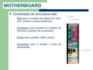 MOTHERBOARD
    Constituição de uma placa-mãe:
     –   Slots para o encaixe das placas de vídeo,
         som, modems e outros periféricos;

     –   Conectores para encaixe de módulos de
         memória e também do processador;

     –   Portas série, paralelo, USB e outras;

     –   Conectores para o teclado e fonte de
         alimentação;
 