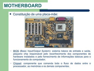 MOTHERBOARD
    Constituição de uma placa-mãe:




 –   BIOS (Basic Input/Output System): sistema básico de entrada e saída,
     pequeno chip responsável pelo reconhecimento dos componentes de
     hardware instalados e pelo fornecimento de informações básicas para o
     funcionamento do computador;
 –   Chipset: componente que comanda todo o fluxo de dados entre o
     processador, as memórias e os demais componentes.
 