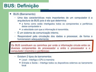 BUS: Definição
     BUS (Barramento)
      –   Uma das características mais importantes de um computador é a
          arquitectura de BUS pois é ela que determina:
              a forma como estão interligados todos os componentes e periféricos
               desse computador e
              a velocidade com que a informação é transmitida.
      –   É um sistema de comunicação interno.
      –   Responsável pela circulação dos dados a processar, de forma a
          funcionarem adequadamente.

  Os BUS constituem os caminhos por onde a informação circula entre os
  diversos componentes do processador e entre o processador e o
  computador (memória e periféricos)

      –   Existem 2 tipos de barramentos:
              Local – Interliga o CPU à memória
              Entrada e Saída – Interliga todos os dispositivos externos ao barramento
               local
 
