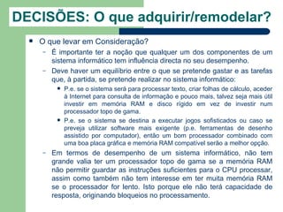 DECISÕES: O que adquirir/remodelar?
     O que levar em Consideração?
      –   É importante ter a noção que qualquer um dos componentes de um
          sistema informático tem influência directa no seu desempenho.
      –   Deve haver um equilíbrio entre o que se pretende gastar e as tarefas
          que, à partida, se pretende realizar no sistema informático:
              P.e. se o sistema será para processar texto, criar folhas de cálculo, aceder
               à Internet para consulta de informação e pouco mais, talvez seja mais útil
               investir em memória RAM e disco rígido em vez de investir num
               processador topo de gama.
              P.e. se o sistema se destina a executar jogos sofisticados ou caso se
               preveja utilizar software mais exigente (p.e. ferramentas de desenho
               assistido por computador), então um bom processador combinado com
               uma boa placa gráfica e memória RAM compatível serão a melhor opção.
      –   Em termos de desempenho de um sistema informático, não tem
          grande valia ter um processador topo de gama se a memória RAM
          não permitir guardar as instruções suficientes para o CPU processar,
          assim como também não tem interesse em ter muita memória RAM
          se o processador for lento. Isto porque ele não terá capacidade de
          resposta, originando bloqueios no processamento.
 