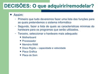 DECISÕES: O que adquirir/remodelar?
     Assim:
      –   Primeiro que tudo deveremos fazer uma lista das funções para
          as quais pretendemos o sistema informático
      –   Segundo, fazer a lista de quais as características mínimas do
          hardware para os programas que serão utilizados.
      –   Terceiro, seleccionar o hardware mais adequado:
              Motherboard
              Processador
              Memória RAM
              Disco Rígido – capacidade e velocidade
              Placa Gráfica
              Placa de Som
 