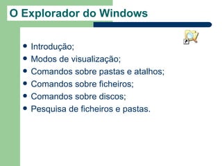 O Explorador do Windows

     Introdução;
     Modos de visualização;
     Comandos sobre pastas e atalhos;
     Comandos sobre ficheiros;
     Comandos sobre discos;
     Pesquisa de ficheiros e pastas.
 