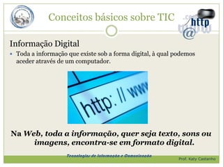 Conceitos básicos sobre TIC

Informação Digital
 Toda a informação que existe sob a forma digital, à qual podemos
  aceder através de um computador.




Na Web, toda a informação, quer seja texto, sons ou
     imagens, encontra-se em formato digital.
                    Tecnologias de Informação e Comunicação
                                                              Prof. Katy Castanho
 