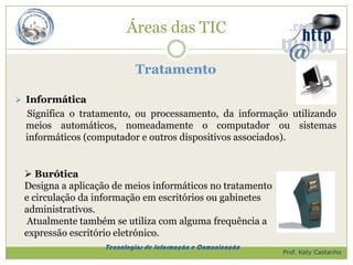 Áreas das TIC

                          Tratamento

 Informática
 Significa o tratamento, ou processamento, da informação utilizando
 meios automáticos, nomeadamente o computador ou sistemas
 informáticos (computador e outros dispositivos associados).


  Burótica
 Designa a aplicação de meios informáticos no tratamento
 e circulação da informação em escritórios ou gabinetes
 administrativos.
 Atualmente também se utiliza com alguma frequência a
 expressão escritório eletrónico.
                  Tecnologias de Informação e Comunicação
                                                            Prof. Katy Castanho
 