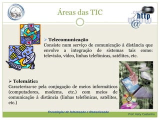 Áreas das TIC


                  Telecomunicação
                 Consiste num serviço de comunicação à distância que
                 envolve a integração de sistemas tais como:
                 televisão, vídeo, linhas telefónicas, satélites, etc.




 Telemática
Caracteriza-se pela conjugação de meios informáticos
(computadores, modems, etc.) com meios de
comunicação à distância (linhas telefónicas, satélites,
etc.)
                   Tecnologias de Informação e Comunicação
                                                             Prof. Katy Castanho
 