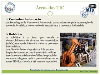 Áreas das TIC

 Controlo e Automação
As Tecnologias de Controlo e Automação caracterizam-se pela intervenção de
meios informáticos no controlo de mecanismos e processos industriais.


 Robótica
A robótica é a área que estuda o
desenvolvimento de sistemas eletromecânicos
(robôs) nos quais intervêm meios e processos
informáticos.
A utilização destes dispositivos é de grande
importância sempre que é necessário realizar
tarefas com o máximo de eficiência e precisão
ou aceder a lugares onde a presença humana se
torna difícil, arriscada e até mesmo impossível.


                     Tecnologias de Informação e Comunicação
                                                               Prof. Katy Castanho
 