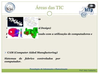 Áreas das TIC

  Controlo e Automação


  CAD (Computer Assisted Design)

 Projecto ou desenho realizado com a utilização de computadores e
 softwares específicos.




 CAM (Computer Aided Manufactoring)

Sistemas de    fabrico    controlados        por
computador.

                  Tecnologias de Informação e Comunicação
                                                            Prof. Katy Castanho
 