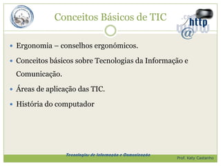 Conceitos Básicos de TIC

 Ergonomia – conselhos ergonómicos.

 Conceitos básicos sobre Tecnologias da Informação e

  Comunicação.

 Áreas de aplicação das TIC.

 História do computador




                 Tecnologias de Informação e Comunicação
                                                           Prof. Katy Castanho
 