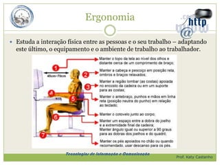 Ergonomia

 Estuda a interação física entre as pessoas e o seu trabalho – adaptando
  este último, o equipamento e o ambiente de trabalho ao trabalhador.




                    Tecnologias de Informação e Comunicação
                                                              Prof. Katy Castanho
 