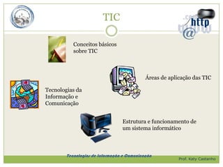 TIC

           Conceitos básicos
           sobre TIC



                                            Áreas de aplicação das TIC

Tecnologias da
Informação e
Comunicação


                                 Estrutura e funcionamento de
                                 um sistema informático



        Tecnologias de Informação e Comunicação
                                                         Prof. Katy Castanho
 