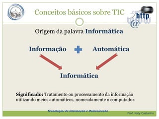 Conceitos básicos sobre TIC

        Origem da palavra Informática

      Informação                           Automática



                      Informática

Significado: Tratamento ou processamento da informação
utilizando meios automáticos, nomeadamente o computador.

              Tecnologias de Informação e Comunicação
                                                        Prof. Katy Castanho
 