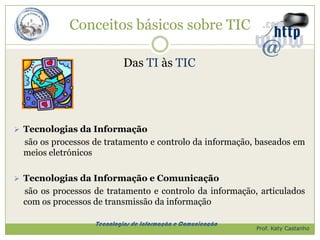 Conceitos básicos sobre TIC

                           Das TI às TIC




 Tecnologias da Informação
 são os processos de tratamento e controlo da informação, baseados em
 meios eletrónicos

 Tecnologias da Informação e Comunicação
 são os processos de tratamento e controlo da informação, articulados
 com os processos de transmissão da informação

                  Tecnologias de Informação e Comunicação
                                                            Prof. Katy Castanho
 