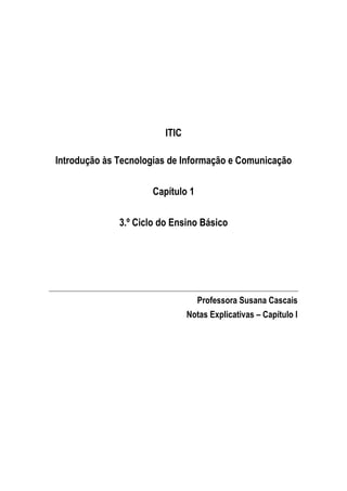ITIC

Introdução às Tecnologias de Informação e Comunicação

                      Capítulo 1

              3.º Ciclo do Ensino Básico




                                   Professora Susana Cascais
                                Notas Explicativas – Capítulo I
 