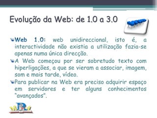 Evolução da Web: de 1.0 a 3.0
web unidireccional, isto é, a
interactividade não existia a utilização fazia-se
apenas numa única direcção.
A Web começou por ser sobretudo texto com
hiperligações, a que se vieram a associar, imagem,
som e mais tarde, vídeo.
Para publicar na Web era preciso adquirir espaço
em servidores e ter alguns conhecimentos
“avançados”.

 