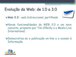 Evolução da Web: de 1.0 a 3.0
: web bidireccional, partilhada
Novas funcionalidades da WEB 2.0 e um novo
conceito, proposto por Tim O’Reilly e o Media Live
International;
Democratiza-se a publicação on-line e o acesso à
Informação.

 