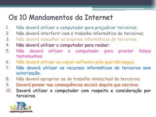Os 10 Mandamentos da Internet
1.
2.
3.
4.
5.
6.
7.
8.
9.
10.

Não deverá utilizar o computador para prejudicar terceiros;
Não deverá interferir com o trabalho informático de terceiros;
Não deverá vasculhar os arquivos informáticos de terceiros;
Não deverá utilizar o computador para roubar;
Não deverá utilizar o computador para prestar falsos
testemunhos;
Não deverá utilizar ou copiar software pelo qual não pagou;
Não deverá utilizar os recursos informáticos de terceiros sem
autorização;
Não deverá apropriar-se do trabalho intelectual de terceiros;
Deverá pensar nas consequências sociais daquilo que escreve;
Deverá utilizar o computador com respeito e consideração por
terceiros.

 