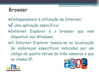 Browser
Indispensáveis à utilização da Internet;
É uma aplicação específica;
Internet Explorer é o browser que vem
disponível nos Windows;
O Internet Explorer baseia-se na localização
de endereços específicos indicados por um
código de quatro séries de três números e que
se chama IP.

 