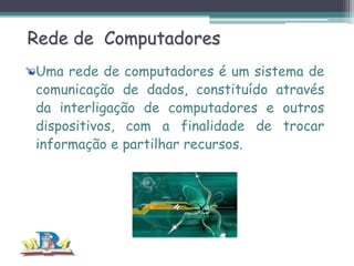 Rede de Computadores
Uma rede de computadores é um sistema de
comunicação de dados, constituído através
da interligação de computadores e outros
dispositivos, com a finalidade de trocar
informação e partilhar recursos.

 
