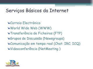 Serviços Básicos da Internet
Correio Electrónico
World Wide Web (WWW)
Transferência de Ficheiros (FTP)
Grupos de Discussão (Newsgroups)
Comunicação em tempo real (Chat: IRC; ICQ)
Videoconferência (NetMeeting )

 