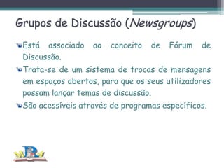 Grupos de Discussão (Newsgroups)
Está associado
Discussão.

ao

conceito

de

Fórum

de

Trata-se de um sistema de trocas de mensagens
em espaços abertos, para que os seus utilizadores
possam lançar temas de discussão.
São acessíveis através de programas específicos.

 