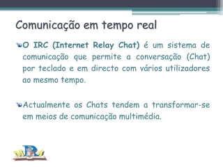 Comunicação em tempo real
O IRC (Internet Relay Chat) é um sistema de
comunicação que permite a conversação (Chat)
por teclado e em directo com vários utilizadores
ao mesmo tempo.
Actualmente os Chats tendem a transformar-se
em meios de comunicação multimédia.

 