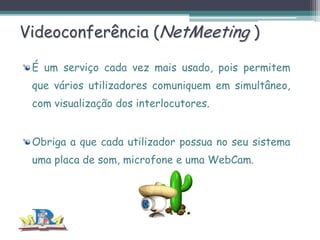 Videoconferência (NetMeeting )
É um serviço cada vez mais usado, pois permitem
que vários utilizadores comuniquem em simultâneo,
com visualização dos interlocutores.
Obriga a que cada utilizador possua no seu sistema
uma placa de som, microfone e uma WebCam.

 
