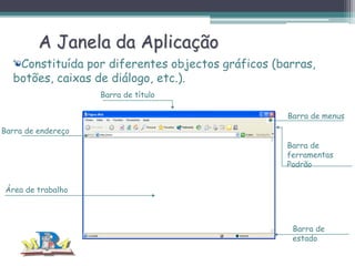 A Janela da Aplicação
Constituída por diferentes objectos gráficos (barras,
botões, caixas de diálogo, etc.).
Barra de título
Barra de menus
Barra de endereço
Barra de
ferramentas
Padrão
Área de trabalho

Barra de
estado

 