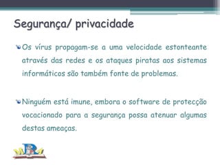 Segurança/ privacidade
Os vírus propagam-se a uma velocidade estonteante
através das redes e os ataques piratas aos sistemas
informáticos são também fonte de problemas.
Ninguém está imune, embora o software de protecção
vocacionado para a segurança possa atenuar algumas
destas ameaças.

 