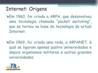 Internet: Origens
Em 1960, foi criada a ARPA, que desenvolveu
uma tecnologia chamada “packet switching”,
que se tornou na base da tecnologia da actual
Internet.
Em 1969, foi criada uma rede, a ARPANET, à
qual se ligaram apenas quatro universidades e
depois organismos militares e outras grandes
universidades.

 