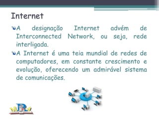 Internet
A
designação
Internet
advém
de
Interconnected Network, ou seja, rede
interligada.
A Internet é uma teia mundial de redes de
computadores, em constante crescimento e
evolução, oferecendo um admirável sistema
de comunicações.

 