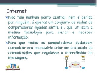 Internet
Não tem nenhum ponto central, nem é gerida
por ninguém, é apenas um conjunto de redes de
computadores ligadas entre si, que utilizam a
mesma tecnologia para enviar e receber
informação.
Para que todos os computadores pudessem
comunicar era necessário criar um protocolo de
comunicações que regulasse o intercâmbio de
mensagens.

 