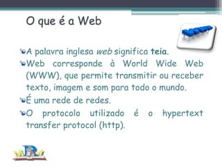O que é a Web
A palavra inglesa web significa teia.
Web corresponde à World Wide Web
(WWW), que permite transmitir ou receber
texto, imagem e som para todo o mundo.
É uma rede de redes.
O protocolo utilizado é o hypertext
transfer protocol (http).

 