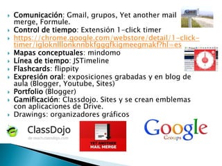  Comunicación: Gmail, grupos, Yet another mail
merge, Formule.
 Control de tiempo: Extensión 1-click timer
 https://chrome.google.com/webstore/detail/1-click-
timer/igloknlllonknnbkfgggfkigmeegmakf?hl=es
 Mapas conceptuales: mindomo
 Línea de tiempo: JSTimeline
 Flashcards: flippity
 Expresión oral: exposiciones grabadas y en blog de
aula (Blogger, Youtube, Sites)
 Portfolio (Blogger)
 Gamificación: Classdojo. Sites y se crean emblemas
con aplicaciones de Drive.
 Drawings: organizadores gráficos
 