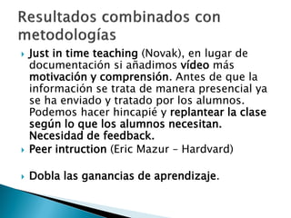  Just in time teaching (Novak), en lugar de
documentación si añadimos vídeo más
motivación y comprensión. Antes de que la
información se trata de manera presencial ya
se ha enviado y tratado por los alumnos.
Podemos hacer hincapié y replantear la clase
según lo que los alumnos necesitan.
Necesidad de feedback.
 Peer intruction (Eric Mazur – Hardvard)
 Dobla las ganancias de aprendizaje.
 