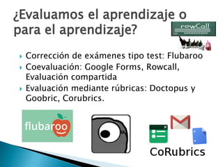  Corrección de exámenes tipo test: Flubaroo
 Coevaluación: Google Forms, Rowcall,
Evaluación compartida
 Evaluación mediante rúbricas: Doctopus y
Goobric, Corubrics.
¿Evaluamos el aprendizaje o
para el aprendizaje?
 