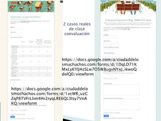 https://docs.google.com/a/ciudaddelo
smuchachos.com/forms/d/1xcWR_uzC
ZqP8TVFrLlim4Hr2ryqLRE6QL3Isy7VnA
KQ/viewform
https://docs.google.com/a/ciudaddelo
smuchachos.com/forms/d/1DqLD71K
MxLyKYlJ4zSLw7O5W8ugvNYxJ_ikwoQ
dolQ0/viewform
2 casos reales
de clase
coevaluación
 