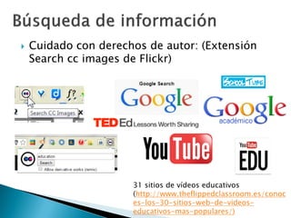  Cuidado con derechos de autor: (Extensión
Search cc images de Flickr)
31 sitios de vídeos educativos
(http://www.theflippedclassroom.es/conoc
es-los-30-sitios-web-de-videos-
educativos-mas-populares/)
 