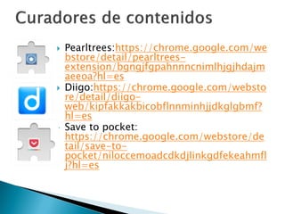  Pearltrees:https://chrome.google.com/we
bstore/detail/pearltrees-
extension/bgngjfgpahnnncnimlhjgjhdajm
aeeoa?hl=es
 Diigo:https://chrome.google.com/websto
re/detail/diigo-
web/kipfakkakbicobflnnminhjjdkglgbmf?
hl=es
 Save to pocket:
https://chrome.google.com/webstore/de
tail/save-to-
pocket/niloccemoadcdkdjlinkgdfekeahmfl
j?hl=es
 